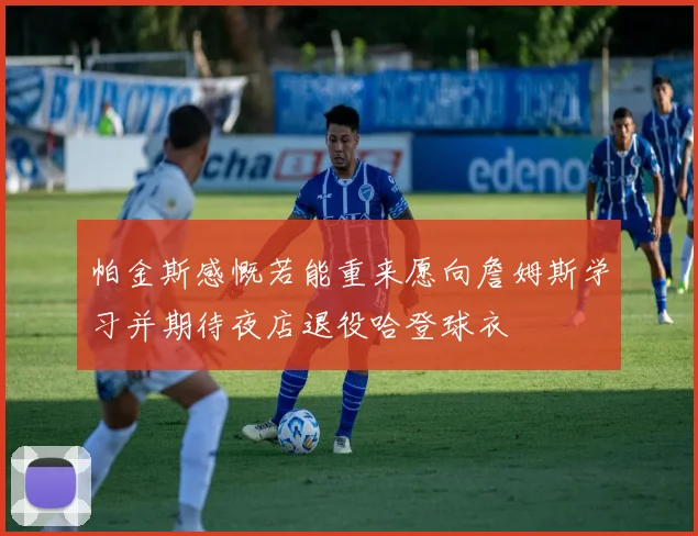 帕金斯感慨若能重来愿向詹姆斯学习并期待夜店退役哈登球衣