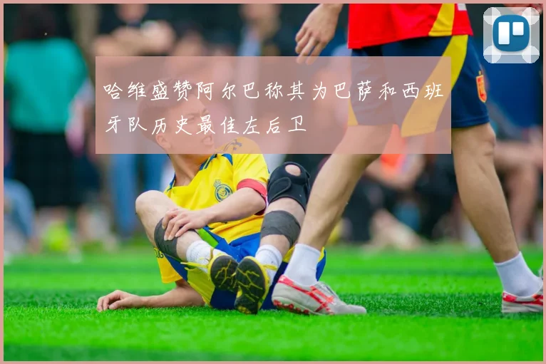 哈维盛赞阿尔巴称其为巴萨和西班牙队历史最佳左后卫