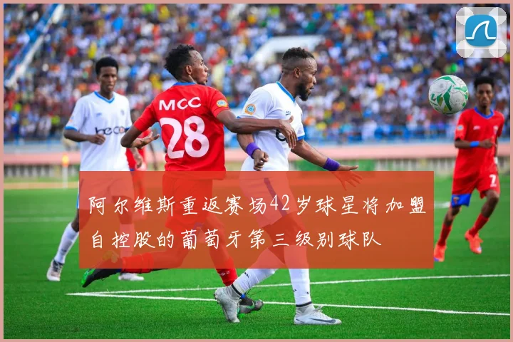阿尔维斯重返赛场42岁球星将加盟自控股的葡萄牙第三级别球队