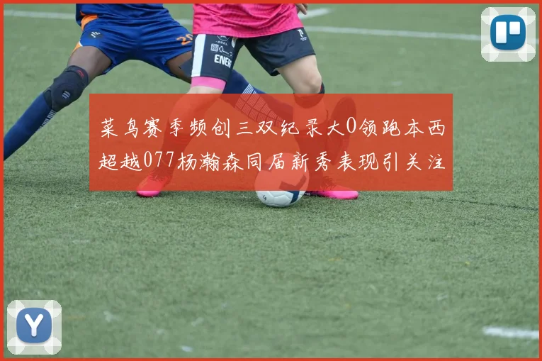 菜鸟赛季频创三双纪录大O领跑本西超越077杨瀚森同届新秀表现引关注
