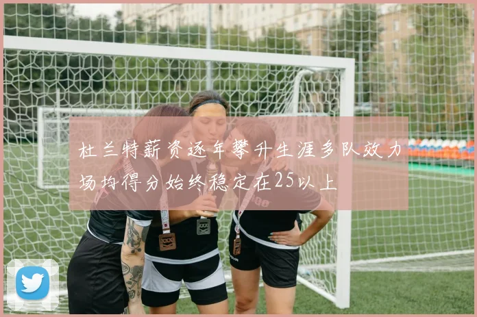 杜兰特薪资逐年攀升生涯多队效力场均得分始终稳定在25以上