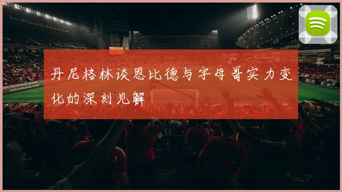 丹尼格林谈恩比德与字母哥实力变化的深刻见解