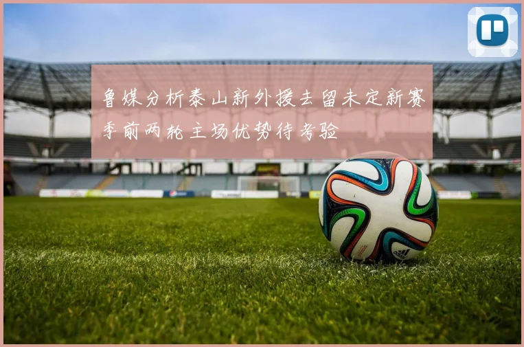 鲁媒分析泰山新外援去留未定新赛季前两轮主场优势待考验