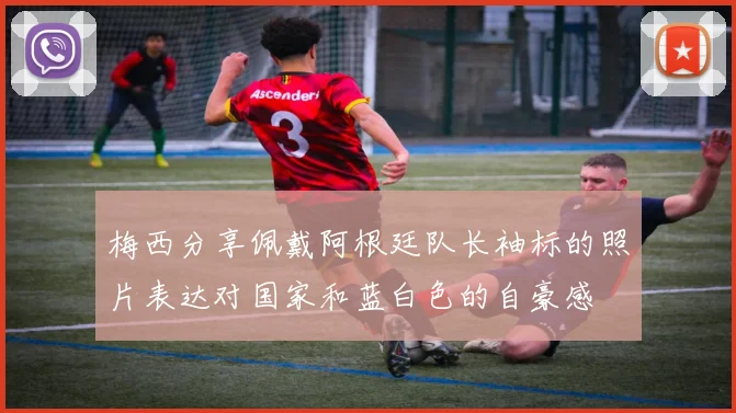 梅西分享佩戴阿根廷队长袖标的照片表达对国家和蓝白色的自豪感