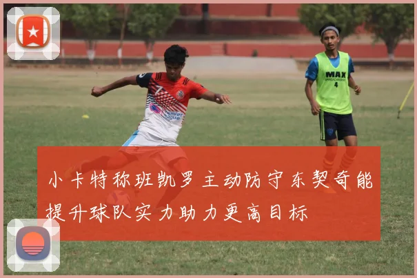 小卡特称班凯罗主动防守东契奇能提升球队实力助力更高目标