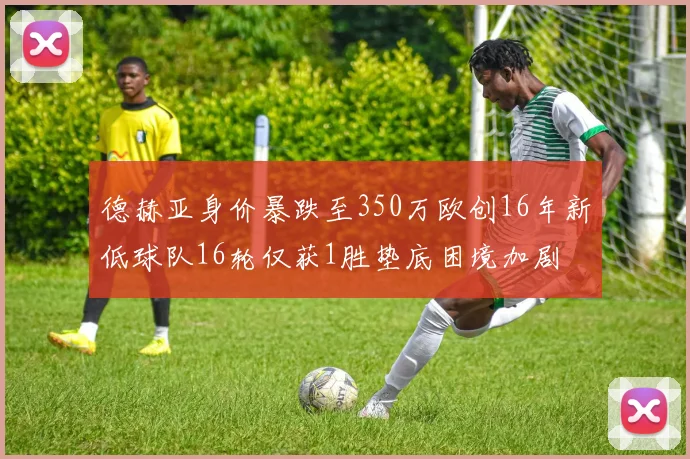 德赫亚身价暴跌至350万欧创16年新低球队16轮仅获1胜垫底困境加剧