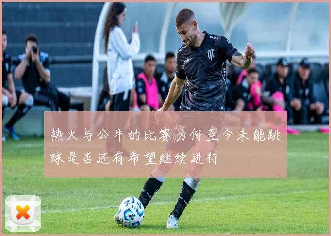 热火与公牛的比赛为何至今未能跳球是否还有希望继续进行