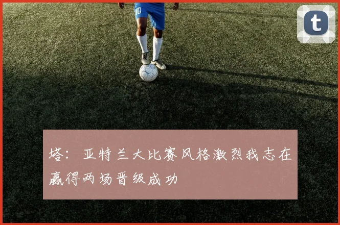 塔：亚特兰大比赛风格激烈我志在赢得两场晋级成功