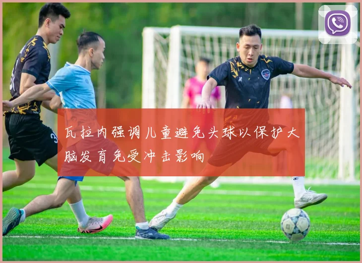 瓦拉内强调儿童避免头球以保护大脑发育免受冲击影响