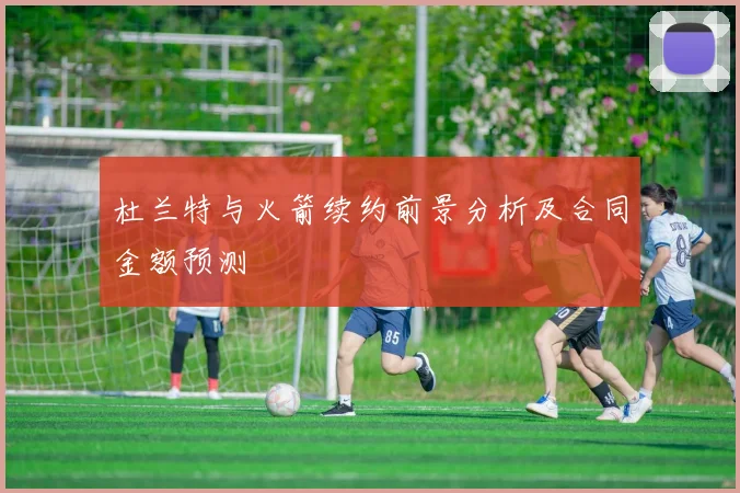 杜兰特与火箭续约前景分析及合同金额预测