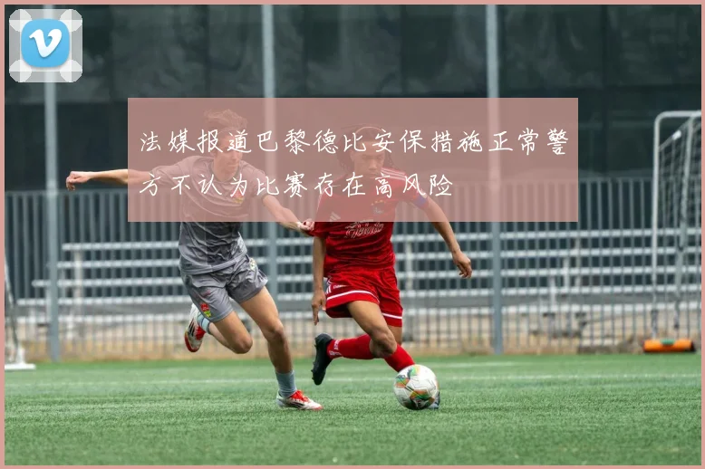 法媒报道巴黎德比安保措施正常警方不认为比赛存在高风险