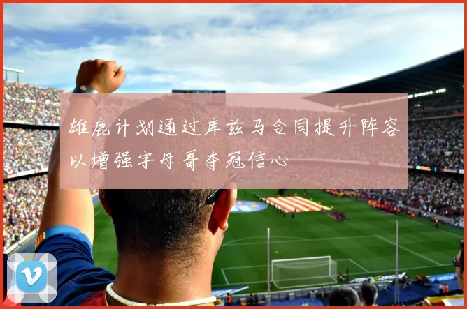 雄鹿计划通过库兹马合同提升阵容以增强字母哥夺冠信心