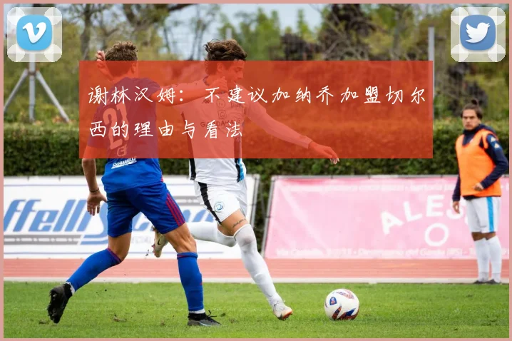 谢林汉姆：不建议加纳乔加盟切尔西的理由与看法