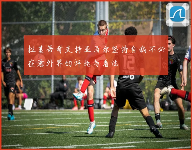 拉基蒂奇支持亚马尔坚持自我不必在意外界的评论与看法
