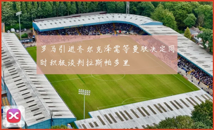 罗马引进齐尔克泽需等曼联决定同时积极谈判拉斯帕多里