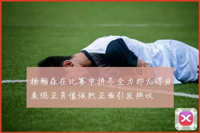 杨瀚森在比赛中拼尽全力却无得分表现正负值依然正面引发热议