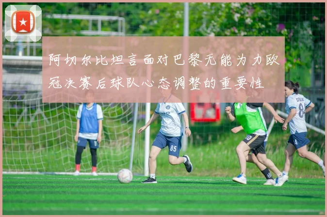 阿切尔比坦言面对巴黎无能为力欧冠决赛后球队心态调整的重要性