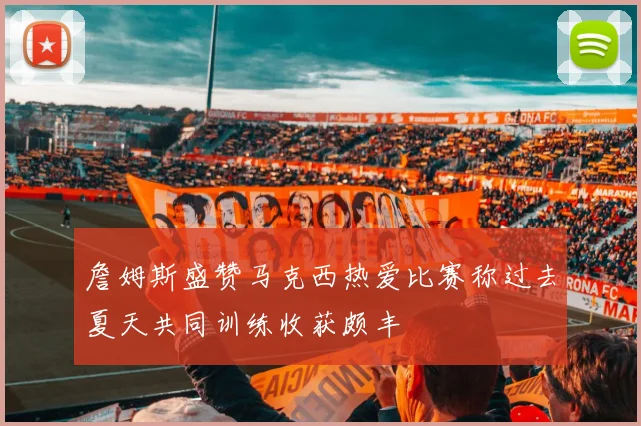 詹姆斯盛赞马克西热爱比赛称过去夏天共同训练收获颇丰
