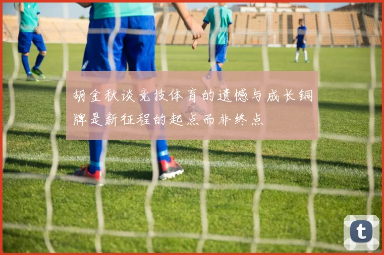 胡金秋谈竞技体育的遗憾与成长铜牌是新征程的起点而非终点