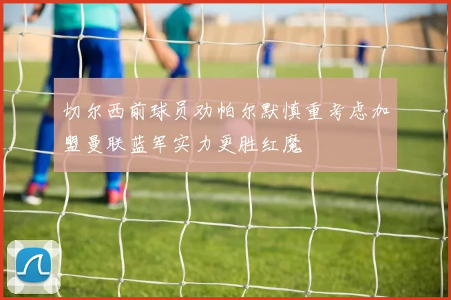 切尔西前球员劝帕尔默慎重考虑加盟曼联蓝军实力更胜红魔