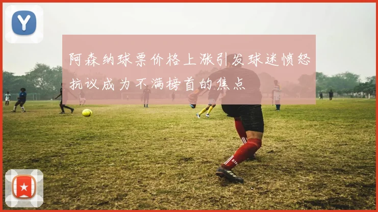 阿森纳球票价格上涨引发球迷愤怒抗议成为不满榜首的焦点