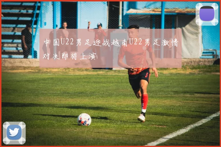中国U22男足迎战越南U22男足激情对决即将上演