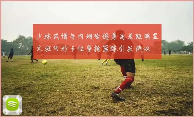 少林武僧与内姆哈德身高差距明显文班巧妙卡位争抢篮球引发热议