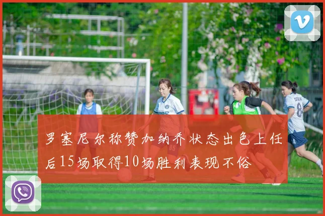罗塞尼尔称赞加纳乔状态出色上任后15场取得10场胜利表现不俗