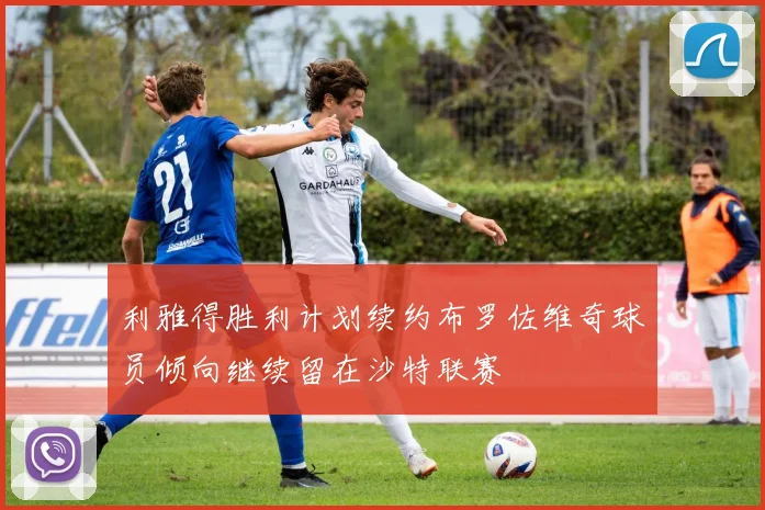 利雅得胜利计划续约布罗佐维奇球员倾向继续留在沙特联赛