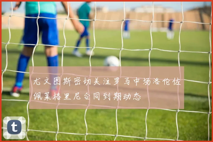 尤文图斯密切关注罗马中场洛伦佐佩莱格里尼合同到期动态